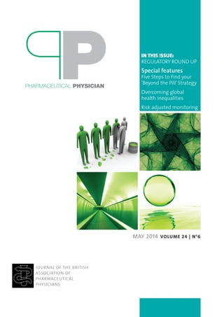 IN THIS ISSUE:
REGULATORY ROUND UP
Special features
Five Steps to Find your
‘Beyond the Pill’ Strategy
Overcoming global
health inequalities
Risk adjusted monitoring
JOURNAL OF THE BRITISH
ASSOCIATION OF
PHARMACEUTICAL
PHYSICIANS
PHARMACEUTICAL PHYSICIAN
MAY 2014 VOLUME 24 | NO
6
 