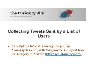 Collecting Tweets Sent by a List of
Users
• This Python tutorial is brought to you by
CuriosityBits.com, with the generous support from
Dr. Gregory D. Saxton (http://social-metrics.org/)
1
 