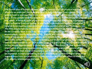 The fourth step of holistic renewal is taking inventory of our physical exertion. How
often do we exercise? Some people need to exercise three times a week. Some
people need to exercise five times a week. Some people need to exercise for an hour
a day. Some people need to exercise for 30 minutes a day. It is important to exercise
and sweat. It helps to build physical strength, energy and endurance; it helps to
clean out toxins from our bodies. It also helps us to maintain healthy emotional
balance by increasing endorphins that give us positive energy and feelings.
The fifth step to holistic renewal is to review our relationships. What relationships
do we currently have in our lives? What are our relationships at home, work
environment, church, extended family, friends, and civic organizations? When we
think of the people and organizations, with which we have relationships, how do
they make us feel? Do they help us to achieve our intentional goals? How important
are our relationships to us? Do we contribute and give our best in our relationships?
Do we receive appropriately in those relationships? We should be able to rank the
importance of our relationships among the individuals and organizations of our
lives. When we look at our relationships, we should be able to identify how they can
be improved. Is there something that we should do to contribute more? Should we
request more from our relationships? We should make the best effort to make our
high priority relationships the best.
 