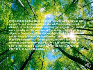 In completing our five steps of holistic renewal, we must make sure
our mental and spiritual goals are aligned.We should review all
elements of our lives and make sure that they align with our mental
and spiritual goals. We must ensure that our focus and intent is
aligned with what we believe that we should be doing.This renewal
process is not a once in a lifetime exercise.This renewal process
should be reviewed with some regularity. It should definitely be
reviewed when you know that your life is not achieving what you
believe that it should be achieving.We must make a continuous
effort to be in tune with ourselves.
 