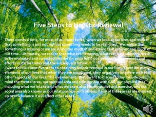 Five Steps to Holistic Renewal
There comes a time, for most of us, many times, when we look at our lives and realize
that something is just not right or something needs to be realigned. We realize that
something is missing or we are doing too much of something that is taking too much of
our time. Ultimately, we realize that whatever is wrong, whatever is misaligned, needs
to be evaluated and corrected in order for us to fulfill our greatest achievements and
efforts in life for today and the subsequent future.
I want to talk about five steps to obtaining holistic renewal in our lives.There are many
elements of our lives that when they are misaligned, they negatively interfere with the
other aspects of our lives.The five elements that I want to discuss today include our
mind the mental area, our spiritual area and relationship with God, our physical area
including what we intake and what we exert also known as diet and exercise, and our
social area also known as our relationships with others. If any of these areas are messed
up or off- balance it will affect other areas.
 