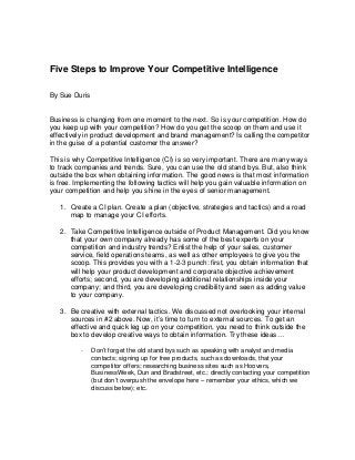 Five Steps to Improve Your Competitive Intelligence
By Sue Duris
Business is changing from one moment to the next. So is your competition. How do
you keep up with your competition? How do you get the scoop on them and use it
effectively in product development and brand management? Is calling the competitor
in the guise of a potential customer the answer?
This is why Competitive Intelligence (CI) is so very important. There are many ways
to track companies and trends. Sure, you can use the old stand bys. But, also think
outside the box when obtaining information. The good news is that most information
is free. Implementing the following tactics will help you gain valuable information on
your competition and help you shine in the eyes of senior management.
1. Create a CI plan. Create a plan (objective, strategies and tactics) and a road
map to manage your CI efforts.
2. Take Competitive Intelligence outside of Product Management. Did you know
that your own company already has some of the best experts on your
competition and industry trends? Enlist the help of your sales, customer
service, field operations teams, as well as other employees to give you the
scoop. This provides you with a 1-2-3 punch: first, you obtain information that
will help your product development and corporate objective achievement
efforts; second, you are developing additional relationships inside your
company; and third, you are developing credibility and seen as adding value
to your company.
3. Be creative with external tactics. We discussed not overlooking your internal
sources in #2 above. Now, it’s time to turn to external sources. To get an
effective and quick leg up on your competition, you need to think outside the
box to develop creative ways to obtain information. Try these ideas…
- Don’t forget the old stand bys such as speaking with analyst and media
contacts; signing up for free products, such as downloads, that your
competitor offers; researching business sites such as Hoovers,
BusinessWeek, Dun and Bradstreet, etc.; directly contacting your competition
(but don’t overpush the envelope here – remember your ethics, which we
discuss below); etc.
 