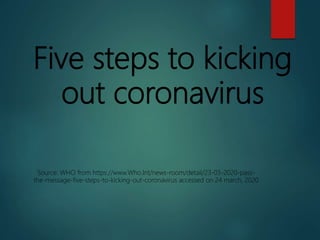 Five steps to kicking
out coronavirus
Source: WHO from https://www.Who.Int/news-room/detail/23-03-2020-pass-
the-message-five-steps-to-kicking-out-coronavirus accessed on 24 march, 2020
 