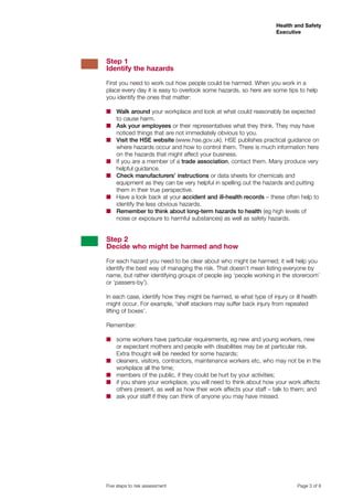 Health and Safety
Executive

Step 1
Identify the hazards
First you need to work out how people could be harmed. When you work in a
place every day it is easy to overlook some hazards, so here are some tips to help
you identify the ones that matter:
■■ Walk around your workplace and look at what could reasonably be expected
to cause harm.
■■ Ask your employees or their representatives what they think. They may have
noticed things that are not immediately obvious to you.
■■ Visit the HSE website (www.hse.gov.uk). HSE publishes practical guidance on
where hazards occur and how to control them. There is much information here
on the hazards that might affect your business.
■■ If you are a member of a trade association, contact them. Many produce very
helpful guidance.
■■ Check manufacturers’ instructions or data sheets for chemicals and
equipment as they can be very helpful in spelling out the hazards and putting
them in their true perspective.
■■ Have a look back at your accident and ill-health records – these often help to
identify the less obvious hazards.
■■ Remember to think about long-term hazards to health (eg high levels of
noise or exposure to harmful substances) as well as safety hazards.

Step 2
Decide who might be harmed and how
For each hazard you need to be clear about who might be harmed; it will help you
identify the best way of managing the risk. That doesn’t mean listing everyone by
name, but rather identifying groups of people (eg ‘people working in the storeroom’
or ‘passers-by’).
In each case, identify how they might be harmed, ie what type of injury or ill health
might occur. For example, ‘shelf stackers may suffer back injury from repeated
lifting of boxes’.
Remember:
■■ some workers have particular requirements, eg new and young workers, new
or expectant mothers and people with disabilities may be at particular risk.
Extra thought will be needed for some hazards;
■■ cleaners, visitors, contractors, maintenance workers etc, who may not be in the
workplace all the time;
■■ members of the public, if they could be hurt by your activities;
■■ if you share your workplace, you will need to think about how your work affects
others present, as well as how their work affects your staff – talk to them; and
■■ ask your staff if they can think of anyone you may have missed.

Five steps to risk assessment

	

Page 3 of 8

 