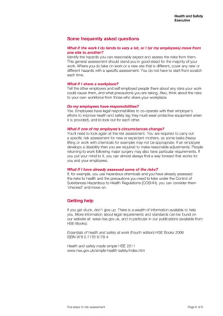 Health and Safety
Executive

Some frequently asked questions
What if the work I do tends to vary a lot, or I (or my employees) move from
one site to another?
Identify the hazards you can reasonably expect and assess the risks from them.
This general assessment should stand you in good stead for the majority of your
work. Where you do take on work or a new site that is different, cover any new or
different hazards with a specific assessment. You do not have to start from scratch
each time.
What if I share a workplace?
Tell the other employers and self-employed people there about any risks your work
could cause them, and what precautions you are taking. Also, think about the risks
to your own workforce from those who share your workplace.
Do my employees have responsibilities?
Yes. Employees have legal responsibilities to co-operate with their employer’s
efforts to improve health and safety (eg they must wear protective equipment when
it is provided), and to look out for each other.
What if one of my employee’s circumstances change?
You’ll need to look again at the risk assessment. You are required to carry out
a specific risk assessment for new or expectant mothers, as some tasks (heavy
lifting or work with chemicals for example) may not be appropriate. If an employee
develops a disability then you are required to make reasonable adjustments. People
returning to work following major surgery may also have particular requirements. If
you put your mind to it, you can almost always find a way forward that works for
you and your employees.
What if I have already assessed some of the risks?
If, for example, you use hazardous chemicals and you have already assessed
the risks to health and the precautions you need to take under the Control of
Substances Hazardous to Health Regulations (COSHH), you can consider them
‘checked’ and move on.

Getting help
If you get stuck, don’t give up. There is a wealth of information available to help
you. More information about legal requirements and standards can be found on
our website at: www.hse.gov.uk, and in particular in our publications (available from
HSE Books):
Essentials of health and safety at work (Fourth edition) HSE Books 2006
ISBN 978 0 7176 6179 4
Health and safety made simple HSE 2011
www.hse.gov.uk/simple-health-safety/index.htm

Five steps to risk assessment

	

Page 6 of 8

 