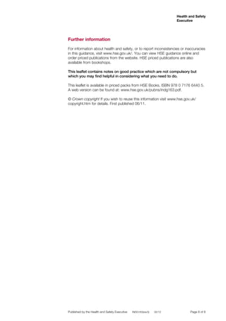 Health and Safety
Executive

Further information
For information about health and safety, or to report inconsistencies or inaccuracies
in this guidance, visit www.hse.gov.uk/. You can view HSE guidance online and
order priced publications from the website. HSE priced publications are also
available from bookshops.
This leaflet contains notes on good practice which are not compulsory but
which you may find helpful in considering what you need to do.
This leaflet is available in priced packs from HSE Books, ISBN 978 0 7176 6440 5.
A web version can be found at: www.hse.gov.uk/pubns/indg163.pdf.
© Crown copyright If you wish to reuse this information visit www.hse.gov.uk/
copyright.htm for details. First published 06/11.

Published by the Health and Safety Executive

INDG163(rev3)

02/12 	

Page 8 of 8

 