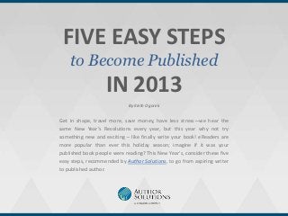 FIVE EASY STEPS
    to Become Published
                   IN 2013
                             By Keith Ogorek


Get in shape, travel more, save money, have less stress—we hear the
same New Year’s Resolutions every year, but this year why not try
something new and exciting – like finally write your book! eReaders are
more popular than ever this holiday season; imagine if it was your
published book people were reading? This New Year’s, consider these five
easy steps, recommended by Author Solutions, to go from aspiring writer
to published author.
 