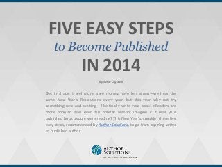 FIVE EASY STEPS
to Become Published

IN 2014
By Keith Ogorek

Get in shape, travel more, save money, have less stress—we hear the
same New Year’s Resolutions every year, but this year why not try
something new and exciting – like finally write your book! eReaders are
more popular than ever this holiday season; imagine if it was your
published book people were reading? This New Year’s, consider these five
easy steps, recommended by Author Solutions, to go from aspiring writer
to published author.

 