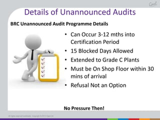 Details of Unannounced Audits
BRC Unannounced Audit Programme Details

• Can Occur 3-12 mths into
Certification Period
• 15 Blocked Days Allowed
• Extended to Grade C Plants
• Must be On Shop Floor within 30
mins of arrival
• Refusal Not an Option

No Pressure Then!
All rights reserved worldwide. Copyright © 2013 Gael Ltd.

 