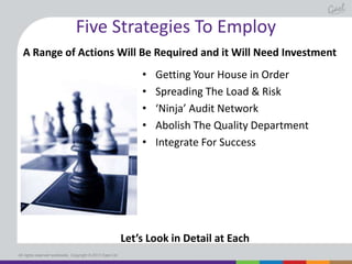 Five Strategies To Employ
A Range of Actions Will Be Required and it Will Need Investment
•
•
•
•
•

Getting Your House in Order
Spreading The Load & Risk
‘Ninja’ Audit Network
Abolish The Quality Department
Integrate For Success

Let’s Look in Detail at Each
All rights reserved worldwide. Copyright © 2013 Gael Ltd.

 
