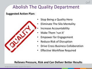 Abolish The Quality Department
Suggested Action Plan:
•
•
•
•
•
•
•
•

Stop Being a Quality Hero
Eliminate The Silo Mentality
Increase Accountability
Make Them ‘run it’
Empower for Engagement
Reduce Risk of Disruption
Drive Cross Business Collaboration
Effective Workflow Required

Relieves Pressure, Risk and Can Deliver Better Results
All rights reserved worldwide. Copyright © 2013 Gael Ltd.

 