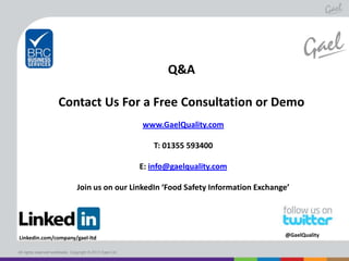 Q&A
Contact Us For a Free Consultation or Demo
www.GaelQuality.com

T: 01355 593400
E: info@gaelquality.com
Join us on our LinkedIn ‘Food Safety Information Exchange’

Linkedin.com/company/gael-ltd
All rights reserved worldwide. Copyright © 2013 Gael Ltd.

@GaelQuality

 
