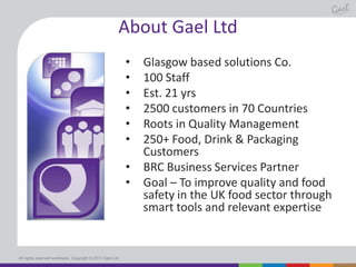 About Gael Ltd
•
•
•
•
•
•
•
•

All rights reserved worldwide. Copyright © 2013 Gael Ltd.

Glasgow based solutions Co.
100 Staff
Est. 21 yrs
2500 customers in 70 Countries
Roots in Quality Management
250+ Food, Drink & Packaging
Customers
BRC Business Services Partner
Goal – To improve quality and food
safety in the UK food sector through
smart tools and relevant expertise

 