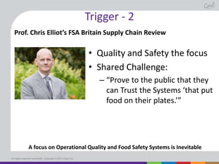 Trigger - 2
Prof. Chris Elliot’s FSA Britain Supply Chain Review

• Quality and Safety the focus
• Shared Challenge:
– “Prove to the public that they
can Trust the Systems ‘that put
food on their plates.’”

A focus on Operational Quality and Food Safety Systems is Inevitable
All rights reserved worldwide. Copyright © 2013 Gael Ltd.

 