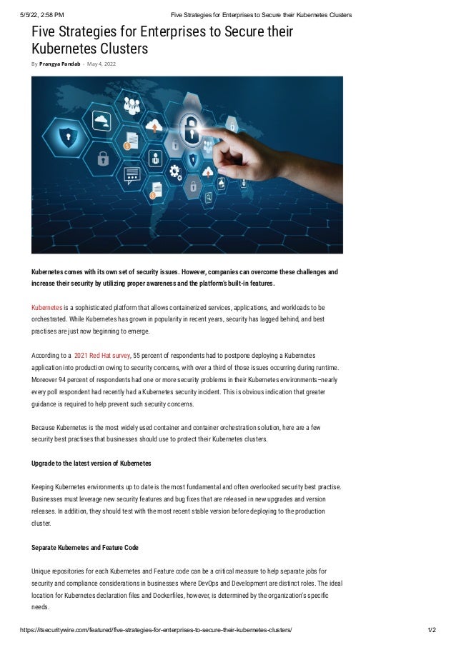 5/5/22, 2:58 PM Five Strategies for Enterprises to Secure their Kubernetes Clusters
https://itsecuritywire.com/featured/five-strategies-for-enterprises-to-secure-their-kubernetes-clusters/ 1/2
Five Strategies for Enterprises to Secure their
Kubernetes Clusters
Kubernetes comes with its own set of security issues. However, companies can overcome these challenges and
increase their security by utilizing proper awareness and the platform’s built-in features.
Kubernetes is a sophisticated platform that allows containerized services, applications, and workloads to be
orchestrated. While Kubernetes has grown in popularity in recent years, security has lagged behind, and best
practises are just now beginning to emerge.
According to a  2021 Red Hat survey, 55 percent of respondents had to postpone deploying a Kubernetes
application into production owing to security concerns, with over a third of those issues occurring during runtime.
Moreover 94 percent of respondents had one or more security problems in their Kubernetes environments–nearly
every poll respondent had recently had a Kubernetes security incident. This is obvious indication that greater
guidance is required to help prevent such security concerns.
Because Kubernetes is the most widely used container and container orchestration solution, here are a few
security best practises that businesses should use to protect their Kubernetes clusters.
Upgrade to the latest version of Kubernetes
Keeping Kubernetes environments up to date is the most fundamental and often overlooked security best practise.
Businesses must leverage new security features and bug fixes that are released in new upgrades and version
releases. In addition, they should test with the most recent stable version before deploying to the production
cluster.
Separate Kubernetes and Feature Code 
Unique repositories for each Kubernetes and Feature code can be a critical measure to help separate jobs for
security and compliance considerations in businesses where DevOps and Development are distinct roles. The ideal
location for Kubernetes declaration files and Dockerfiles, however, is determined by the organization’s specific
needs.
By Prangya Pandab - May 4, 2022
 