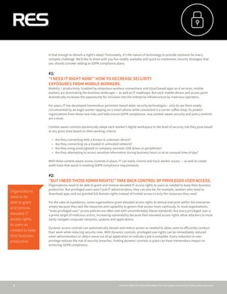How to Meet the New Mandates for European Consumer Data | www.res.com2
Is that enough to disturb a night’s sleep? Fortunately, it’s the nature of technology to provide solutions for every
complex challenge. We’d like to share with you five readily available and quick-to-implement security strategies that
you should consider adding to GDPR compliance plans.
#1:
“I NEED IT RIGHT NOW!” HOW TO DECREASE SECURITY
EXPOSURES FROM MOBILE WORKERS.
Mobility = productivity. Enabled by ubiquitous wireless connections and cloud-based apps an d services, mobile
workers are dominating the business landscape — as well as IT roadmaps. But each mobile device and access point
dramatically increases the opportunity for intrusion into the enterprise infrastructure by malicious operators.
For years, IT has developed tremendous perimeter-based static security technologies – only to see them neatly
circumvented by an eager worker tapping on a smart phone while connected in a corner coffee shop. To protect
organizations from these new risks and help ensure GDPR compliance, new context-aware security and policy controls
are a must.
Context-aware controls dynamically adapt each worker’s digital workspace to the level of security risk they pose based
at any given time based on their working criteria:
•	 Are they connecting with a known or unknown device?
•	 Are they connecting via a trusted or untrusted network?
•	 Are they using unrecognized or company-sanction USB drives or peripherals?
•	 Are they attempting to access sensitive information during business hours or at an unusual time of day?
With these context-aware access controls in place, IT can easily control and track worker access — as well as create
audit trails that assist in meeting GDPR compliance requirements.
#2:
“BUT I NEED THOSE ADMIN RIGHTS!” TAKE BACK CONTROL OF PRIVILEGED USER ACCESS.
Organizations need to be able to grant and remove elevated IT access rights to users as needed to keep their business
productive. But privileged users aren’t just IT administrators; they can also be, for example, workers who need to
download apps and are granted full domain rights instead of limited access to only the resources they need.
For the sake of expediency, some organizations grant elevated access rights to almost everyone within the enterprise
simply because they lack the resources and capability to govern that access more cautiously. In most organizations,
“least-privileged user” access policies are often met with uncomfortably liberal standards. But every privileged user is
a prime target of malicious actors, increasing vulnerability because their elevated access rights allow attackers to more
easily navigate corporate networks, systems and applications.
Dynamic access controls can automatically elevate and reduce access as needed to allow users to efficiently conduct
their work while reducing security risks. With dynamic controls, privileged user rights can be immediately reduced
when administrators or others move out of an application or indicate a job is complete. Every reduction in user
privilege reduces the risk of security breaches. Putting dynamic controls in place can have tremendous impact on
achieving GDPR compliance.
Organizations
need to be
able to grant
and remove
elevated IT
access rights
to users as
needed to keep
their business
productive.
 