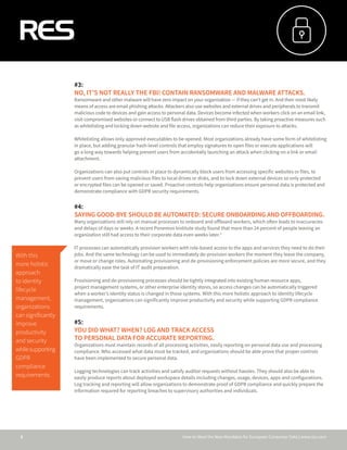 How to Meet the New Mandates for European Consumer Data | www.res.com3
#3:
NO, IT’S NOT REALLY THE FBI! CONTAIN RANSOMWARE AND MALWARE ATTACKS.
Ransomware and other malware will have zero impact on your organization — if they can’t get in. And their most likely
means of access are email phishing attacks. Attackers also use websites and external drives and peripherals to transmit
malicious code to devices and gain access to personal data. Devices become infected when workers click on an email link,
visit compromised websites or connect to USB flash drives obtained from third parties. By taking proactive measures such
as whitelisting and locking down website and file access, organizations can reduce their exposure to attacks.
Whitelisting allows only approved executables to be opened. Most organizations already have some form of whitelisting
in place, but adding granular hash-level controls that employ signatures to open files or execute applications will
go a long way towards helping prevent users from accidentally launching an attack when clicking on a link or email
attachment.
Organizations can also put controls in place to dynamically block users from accessing specific websites or files, to
prevent users from saving malicious files to local drives or disks, and to lock down external devices so only protected
or encrypted files can be opened or saved. Proactive controls help organizations ensure personal data is protected and
demonstrate compliance with GDPR security requirements.
#4:
SAYING GOOD-BYE SHOULD BE AUTOMATED: SECURE ONBOARDING AND OFFBOARDING.
Many organizations still rely on manual processes to onboard and offboard workers, which often leads to inaccuracies
and delays of days or weeks. A recent Ponemon Institute study found that more than 24 percent of people leaving an
organization still had access to their corporate data even weeks later.ⁱᵛ
IT processes can automatically provision workers with role-based access to the apps and services they need to do their
jobs. And the same technology can be used to immediately de-provision workers the moment they leave the company,
or move or change roles. Automating provisioning and de-provisioning enforcement policies are more secure, and they
dramatically ease the task of IT audit preparation.
Provisioning and de-provisioning processes should be tightly integrated into existing human resource apps,
project management systems, or other enterprise identity stores, so access changes can be automatically triggered
when a worker’s identity status is changed in those systems. With this more holistic approach to identity lifecycle
management, organizations can significantly improve productivity and security while supporting GDPR compliance
requirements.
#5:
YOU DID WHAT? WHEN? LOG AND TRACK ACCESS
TO PERSONAL DATA FOR ACCURATE REPORTING.
Organizations must maintain records of all processing activities, easily reporting on personal data use and processing
compliance. Who accessed what data must be tracked, and organizations should be able prove that proper controls
have been implemented to secure personal data.
Logging technologies can track activities and satisfy auditor requests without hassles. They should also be able to
easily produce reports about deployed workspace details including changes, usage, devices, apps and configurations.
Log tracking and reporting will allow organizations to demonstrate proof of GDPR compliance and quickly prepare the
information required for reporting breaches to supervisory authorities and individuals.
With this
more holistic
approach
to identity
lifecycle
management,
organizations
can significantly
improve
productivity
and security
whilesupporting
GDPR
compliance
requirements.
 