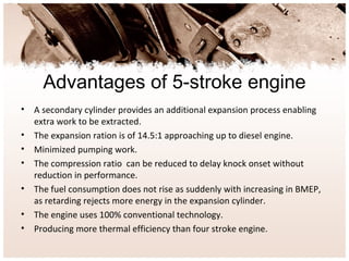 Advantages of 5-stroke engine
• A secondary cylinder provides an additional expansion process enabling
extra work to be extracted.
• The expansion ration is of 14.5:1 approaching up to diesel engine.
• Minimized pumping work.
• The compression ratio can be reduced to delay knock onset without
reduction in performance.
• The fuel consumption does not rise as suddenly with increasing in BMEP,
as retarding rejects more energy in the expansion cylinder.
• The engine uses 100% conventional technology.
• Producing more thermal efficiency than four stroke engine.
 