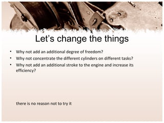 Let’s change the things
• Why not add an additional degree of freedom?
• Why not concentrate the different cylinders on different tasks?
• Why not add an additional stroke to the engine and increase its
efficiency?
there is no reason not to try it
 