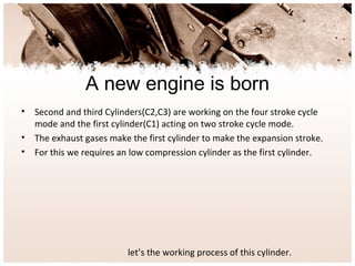 A new engine is born
• Second and third Cylinders(C2,C3) are working on the four stroke cycle
mode and the first cylinder(C1) acting on two stroke cycle mode.
• The exhaust gases make the first cylinder to make the expansion stroke.
• For this we requires an low compression cylinder as the first cylinder.
let’s the working process of this cylinder.
 