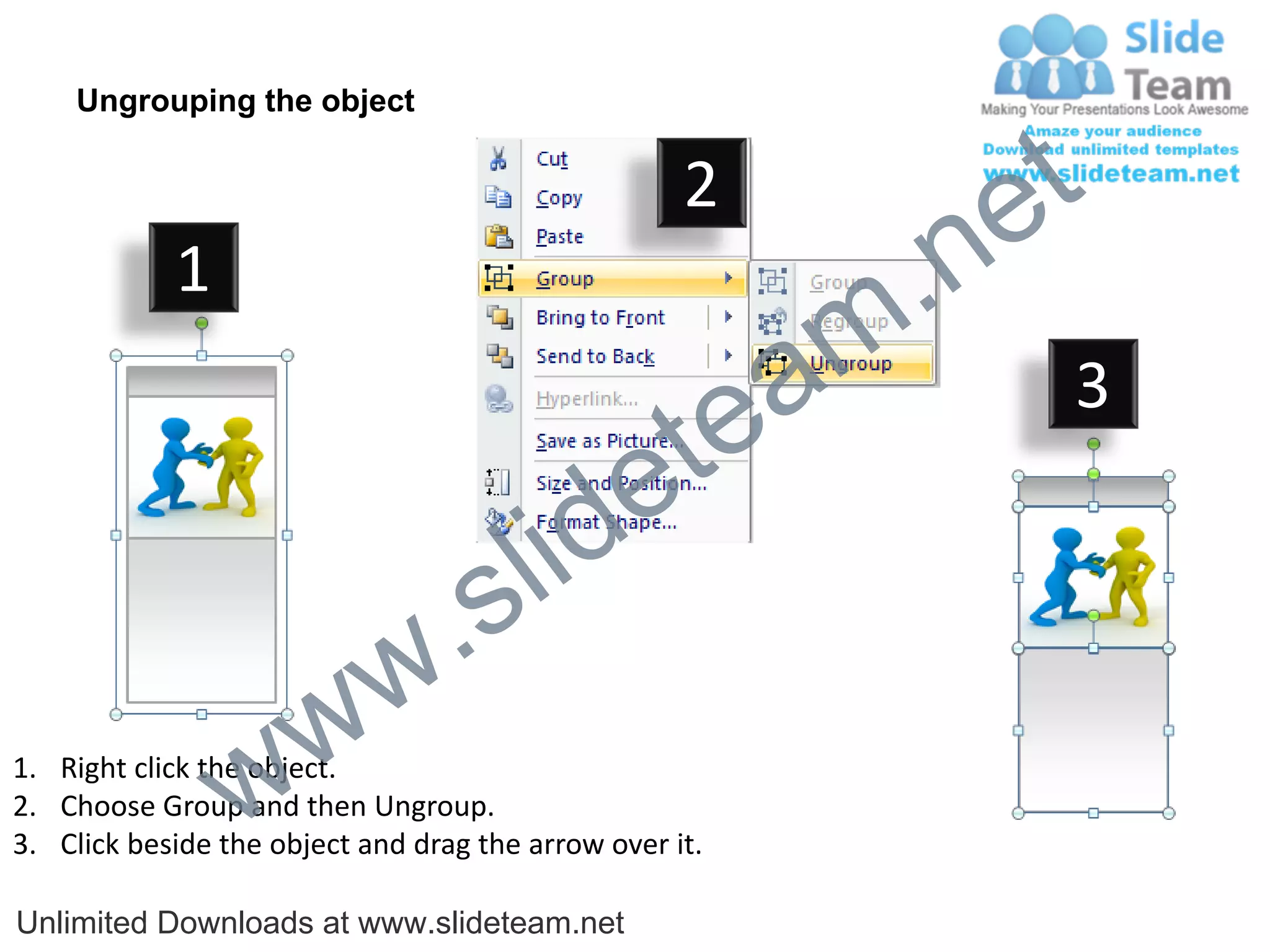 Ungrouping the object

                                                    2
                                                             e t
            1
                                                         m .n
                                                  tea           3

                                        id      e
                              .     s l
                   w        w
                 w
1. Right click the object.
2. Choose Group and then Ungroup.
3. Click beside the object and drag the arrow over it.

Unlimited Downloads at www.slideteam.net
 