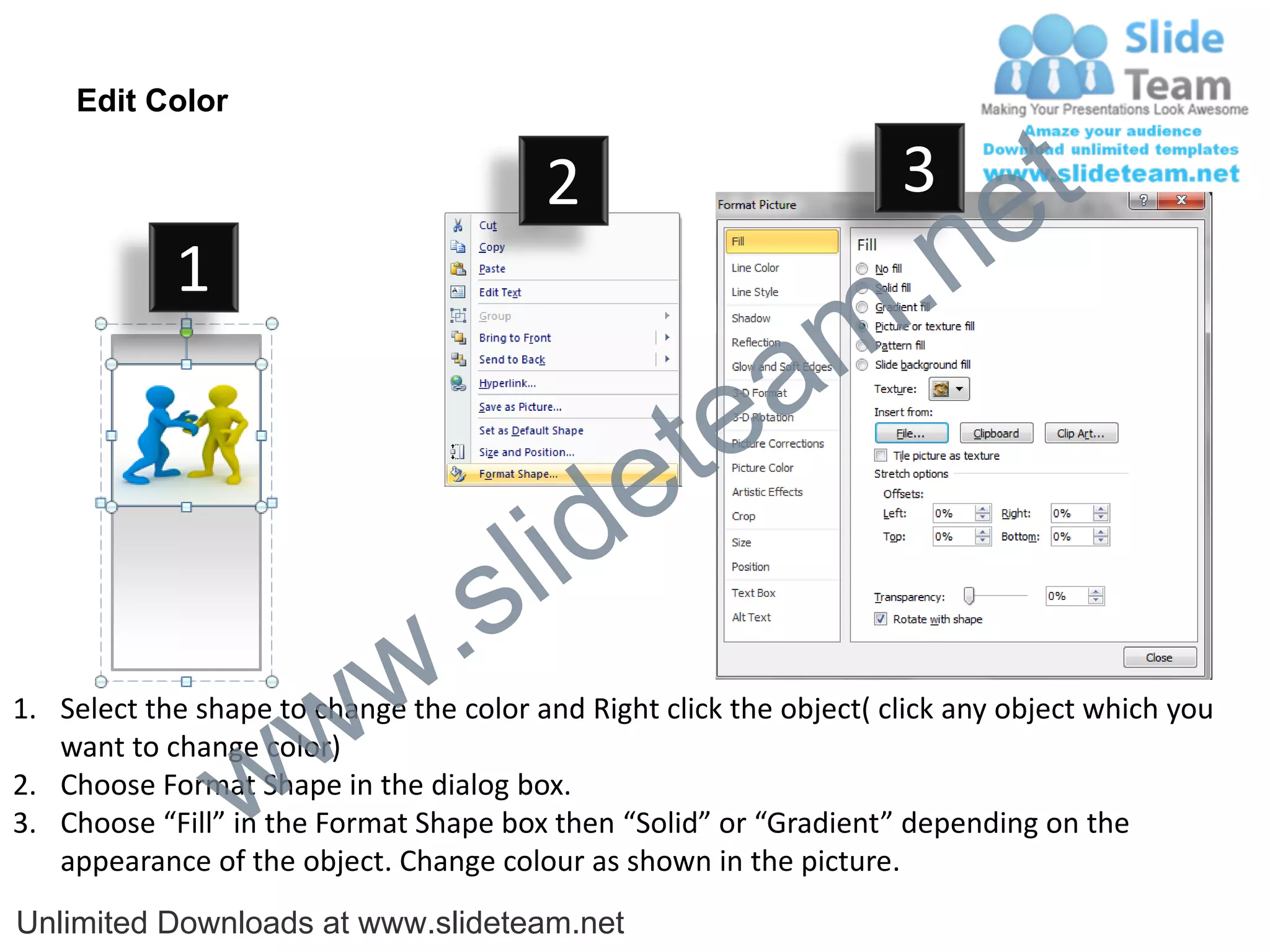 Edit Color

                                         2                           3
                                                                             e t
            1
                                                                m .n
                                                  tea
                                        id      e
                              .     s l
                   w        w
1. Select the shape to change the color and Right click the object( click any object which you


                 w
   want to change color)
2. Choose Format Shape in the dialog box.
3. Choose “Fill” in the Format Shape box then “Solid” or “Gradient” depending on the
   appearance of the object. Change colour as shown in the picture.
Unlimited Downloads at www.slideteam.net
 