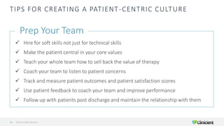 TIPS FOR CREATING A PATIENT-CENTRIC CULTURE
Prep Your Team
✓ Hire for soft skills not just for technical skills
✓ Make the patient central in your core values
✓ Teach your whole team how to sell back the value of therapy
✓ Coach your team to listen to patient concerns
✓ Track and measure patient outcomes and patient satisfaction scores
✓ Use patient feedback to coach your team and improve performance
✓ Follow up with patients post discharge and maintain the relationship with them
©2019 All Rights Reserved13
 