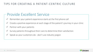 TIPS FOR CREATING A PATIENT-CENTRIC CULTURE
Provide Excellent Service
✓ Remember your patient experience starts at the first phone call
✓ Create a positive experience at each stage of the patient’s journey in your clinic
✓ Partner with your patients
✓ Survey patients throughout their care to determine their satisfaction
✓ Speak as your customers do - don’t use industry jargon
©2019 All Rights Reserved14
 