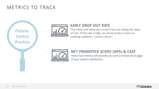 METRICS TO TRACK
©2019 All Rights Reserved15
Patient-
Centric
Practice
EARLY DROP OUT RATE
This metric will allow you to see if you are selling the value
of care. If this rate is high, you know to focus more on
creating a patient – centric culture.
NET PROMOTER SCORE (NPS) & CSAT
These two metrics will provide you with a temperature gage
of your patient satisfaction.
 