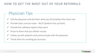 HOW TO GET THE MOST OUT OF YOUR REFERRALS
Physician Tips
✓ Call the physician and tell them what you think before the client visit
✓ Provide clear, concise notes – BLUF (bottom line up front)
✓ Provide the software reports they want
✓ Prove to them that you deliver results
✓ Follow up with patients and communicate with the physician
✓ Thank them for sending you business
©2019 All Rights Reserved20
 