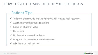 HOW TO GET THE MOST OUT OF YOUR REFERRALS
✓ Tell them what you do and the value you will bring to their recovery
✓ Ask them what they want to achieve
✓ Focus on what they value
✓ Be on-time
✓ Do things they can’t do at home
✓ Bring the discussion back to their concern
✓ ASK them for their business
Patient Tips
©2019 All Rights Reserved21
 