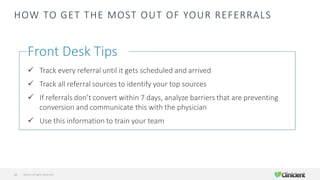 HOW TO GET THE MOST OUT OF YOUR REFERRALS
©2019 All Rights Reserved22
Front Desk Tips
✓ Track every referral until it gets scheduled and arrived
✓ Track all referral sources to identify your top sources
✓ If referrals don’t convert within 7 days, analyze barriers that are preventing
conversion and communicate this with the physician
✓ Use this information to train your team
 