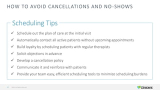HOW TO AVOID CANCELLATIONS AND NO-SHOWS
Scheduling Tips
✓ Schedule out the plan of care at the initial visit
✓ Automatically contact all active patients without upcoming appointments
✓ Build loyalty by scheduling patients with regular therapists
✓ Solicit objections in advance
✓ Develop a cancellation policy
✓ Communicate it and reinforce with patients
✓ Provide your team easy, efficient scheduling tools to minimize scheduling burdens
©2019 All Rights Reserved27
 