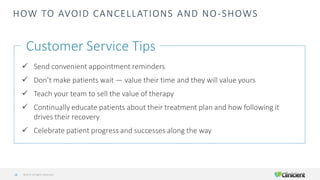 HOW TO AVOID CANCELLATIONS AND NO-SHOWS
Customer Service Tips
✓ Send convenient appointment reminders
✓ Don’t make patients wait — value their time and they will value yours
✓ Teach your team to sell the value of therapy
✓ Continually educate patients about their treatment plan and how following it
drives their recovery
✓ Celebrate patient progress and successes along the way
©2019 All Rights Reserved28
 