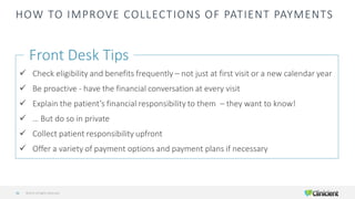 HOW TO IMPROVE COLLECTIONS OF PATIENT PAYMENTS
Front Desk Tips
✓ Check eligibility and benefits frequently – not just at first visit or a new calendar year
✓ Be proactive - have the financial conversation at every visit
✓ Explain the patient’s financial responsibility to them – they want to know!
✓ … But do so in private
✓ Collect patient responsibility upfront
✓ Offer a variety of payment options and payment plans if necessary
©2019 All Rights Reserved36
 