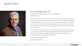 YOUR HOST
Jerry Henderson brings more than 25 years’ experience as a physical therapist to
Clinicient, and serves as “the voice of the therapist” in all company undertakings.
A serial entrepreneur, Jerry has started four rehab-oriented companies, one of
which evolved into Clinicient. He has deep roots in physical therapy, and brings
an immense amount of industry thought leadership to the company’s therapist-
facing activities.
Jerry co-founded the Independent Private Practice Physical Therapy Association,
a non-profit corporation to organize independent physical therapists for local
legislative action. He also speaks regularly at industry conferences, and is
published frequently in professional journals.
jhenderson@clinicient.com
@HendersonPDX
Jerry Henderson, PT
Founder and Vice President of Clinical Strategy
Clinicient, Inc.
©2019 All Rights Reserved4
 