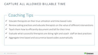 CAPTURE ALL ALLOWED BILLABLE TIME
Coaching Tips
✓ Educate therapists on their true utilization and time-based rules
✓ Review coding practices and educate therapists on the value of different interventions
✓ Teach them how to efficiently document and bill for their time
✓ Evaluate what successful therapists are doing right and coach staff on best practices
✓ Aggregate time based and occurrence based codes automatically
©2019 All Rights Reserved42
 