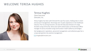 WELCOME TERESA HUGHES
Teresa Hughes has been with Clinicient for over four years, holding roles in client
and account management. She brings over 15 years experience in the healthcare
Industry. Prior to joining Clinicient, she was the Executive Director of a large
Assisted Living community. Teresa also spent several years as the Business Office
manager of various Assisted Living communities in both California and Oregon.
Her background in operations, personnel management, and collections give her a
unique perspective into practice management.
thughes@clinicient.com
Teresa Hughes
Client Executive
Clinicient, Inc.
©2019 All Rights Reserved5
 