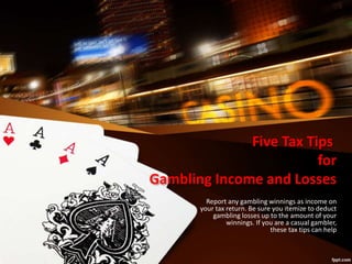 Five Tax Tips
for
Gambling Income and Losses
Report any gambling winnings as income on
your tax return. Be sure you itemize to deduct
gambling losses up to the amount of your
winnings. If you are a casual gambler,
these tax tips can help
 