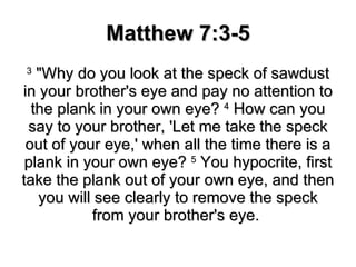 Matthew 7:3-5 3  "Why do you look at the speck of sawdust in your brother's eye and pay no attention to the plank in your own eye?  4  How can you say to your brother, 'Let me take the speck out of your eye,' when all the time there is a plank in your own eye?  5  You hypocrite, first take the plank out of your own eye, and then you will see clearly to remove the speck from your brother's eye.  