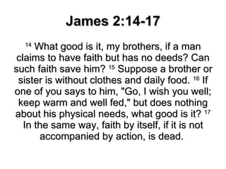 James 2:14-17 14  What good is it, my brothers, if a man claims to have faith but has no deeds? Can such faith save him?  15  Suppose a brother or sister is without clothes and daily food.  16  If one of you says to him, "Go, I wish you well; keep warm and well fed," but does nothing about his physical needs, what good is it?  17  In the same way, faith by itself, if it is not accompanied by action, is dead.  