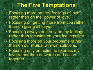 The Five Temptations Focusing more on the “feelings of love” rather than on the “power of love.” Focusing on getting more from you rather than on giving all to you. Focusing always and only on my feelings rather than focusing on your feelings first. Focusing more on your problems rather than on our mutual win-win solutions. Focusing only on action to express my love rather than on words and action together. 
