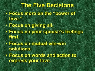 The Five Decisions Focus more on the “power of love.” Focus on giving all. Focus on your spouse’s feelings first. Focus on mutual win-win solutions. Focus on words and action to express your love. 