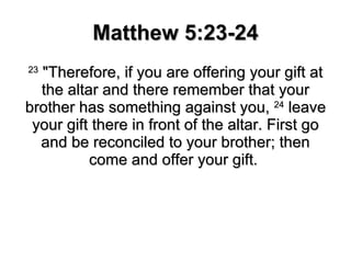Matthew 5:23-24 23  "Therefore, if you are offering your gift at the altar and there remember that your brother has something against you,  24  leave your gift there in front of the altar. First go and be reconciled to your brother; then come and offer your gift.  