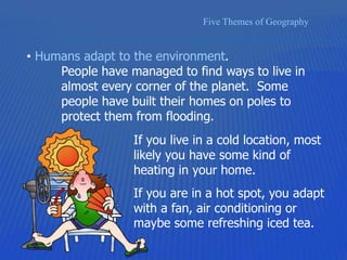 Five Themes of Geography
• Humans adapt to the environment.
People have managed to find ways to live in
almost every corner of the planet. Some
people have built their homes on poles to
protect them from flooding.
If you live in a cold location, most
likely you have some kind of
heating in your home.
If you are in a hot spot, you adapt
with a fan, air conditioning or
maybe some refreshing iced tea.
 