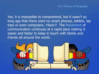 Five Themes of Geography
Yes, it is impossible to comprehend, but it wasn’t so
long ago that there were no smart phones, tablets, lap
tops or even computers. Yikes!!! The Movement of
communication continues at a rapid pace making it
easier and faster to keep in touch with family and
friends all around the world.
 
