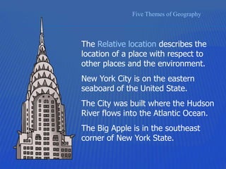 Five Themes of Geography
The Relative location describes the
location of a place with respect to
other places and the environment.
New York City is on the eastern
seaboard of the United State.
The City was built where the Hudson
River flows into the Atlantic Ocean.
The Big Apple is in the southeast
corner of New York State.
 