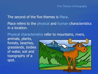 Five Themes of Geography
The second of the five themes is Place.
Place refers to the physical and human characteristics
in a location.
Physical characteristics refer to mountains, rivers,
animals, plants,
forests, beaches,
grasslands, bodies
of water, soil and
topography of a
spot.
 