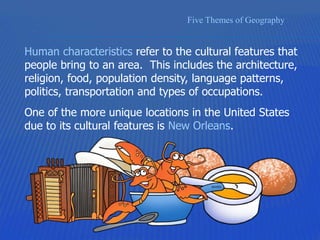 Five Themes of Geography
Human characteristics refer to the cultural features that
people bring to an area. This includes the architecture,
religion, food, population density, language patterns,
politics, transportation and types of occupations.
One of the more unique locations in the United States
due to its cultural features is New Orleans.
 