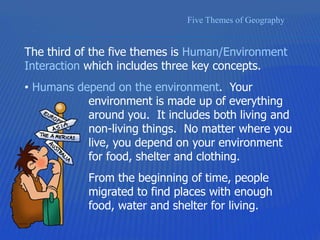 Five Themes of Geography
The third of the five themes is Human/Environment
Interaction which includes three key concepts.
• Humans depend on the environment. Your
environment is made up of everything
around you. It includes both living and
non-living things. No matter where you
live, you depend on your environment
for food, shelter and clothing.
From the beginning of time, people
migrated to find places with enough
food, water and shelter for living.
 